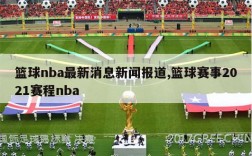篮球nba最新消息新闻报道,篮球赛事2021赛程nba