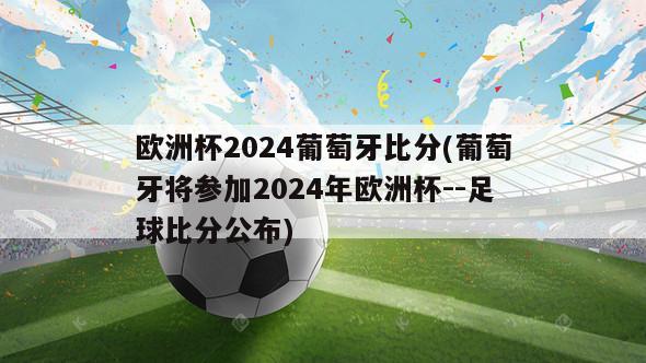 欧洲杯2024葡萄牙比分(葡萄牙将参加2024年欧洲杯--足球比分公布)